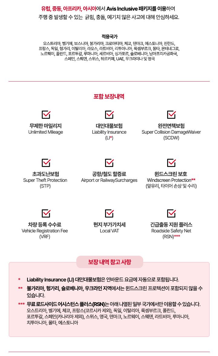 적용국가: 오스트리아, 벨기에, 보스니아, 불가리아, 크로아티아, 체코, 덴마크, 에스토니아, 핀란드, 프랑스, 독일, 헝가리, 이탈리아, 라오스, 라트비아, 리투아니아, 룩셈부르크, 몰타, 몬테네그로, 노르웨이, 폴란드, 포르투갈, 루마니아, 세르비아, 싱가포르, 슬로베니아, 남아프리카공화국, 스페인, 스웨덴, 스위스, 튀르키예, UAE, 우크라이나 및 영국 -	
포함 보장 내역
•	Unlimited Mileage 무제한 마일리지
•	Liability Insurance (LI)* 대인대물보험
•	Super Collision Damage Waiver (SCDW) 완전면책보험
•	Super Theft Protection (STP) 초과도난보험
•	Airport or Railway Surcharges
•	Windscreen Protection** 윈드스크린 보호(앞유리, 타이어 손상 및 수리)
•	Vehicle Registration Fee (VRF) 차량 등록 수수료
•	Local VAT 현지 부가가치세
•	Roadside Safety Net (RSN)***긴급출동 지원 플러스
