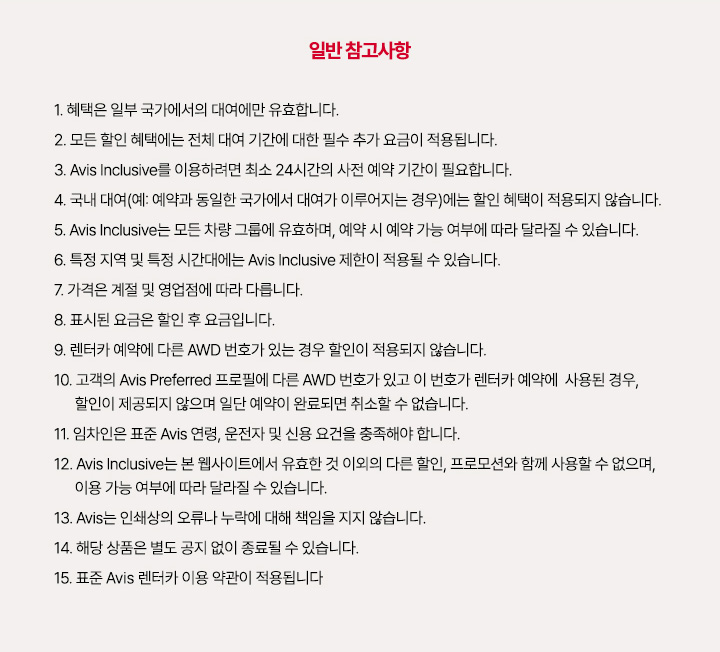 1. 혜택은 일부 국가에서의 대여에만 유효합니다.
2. 모든 할인 혜택에는 전체 대여 기간에 대한 필수 추가 요금이 적용됩니다.
3. Avis Inclusive를 이용하려면 최소 24시간의 사전 예약 기간이 필요합니다.
4. 국내 대여(예: 예약과 동일한 국가에서 대여가 이루어지는 경우)에는 할인 혜택이 적용되지 않습니다.
5. Avis Inclusive는 모든 차량 그룹에 유효하며, 예약 시 예약 가능 여부에 따라 달라질 수 있습니다.
6. 특정 지역 및 특정 시간대에는 Avis Inclusive 제한이 적용될 수 있습니다.
7. 가격은 계절 및 영업점에 따라 다릅니다.
8. 표시된 요금은 할인 후 요금입니다.
9. 렌터카 예약에 다른 AWD 번호가 있는 경우 할인이 적용되지 않습니다.
10. 고객의 Avis Preferred 프로필에 다른 AWD 번호가 있고 이 번호가 렌터카 예약에 사용된 경우, 할인이 제공되지 않으며 일단 예약이 완료되면 취소할 수 없습니다.
11. 임차인은 표준 Avis 연령, 운전자 및 신용 요건을 충족해야 합니다.
12. Avis Inclusive는 본 웹사이트에서 유효한 것 이외의 다른 할인, 프로모션와 함께 사용할 수 없으며, 이용 가능 여부에 따라 달라질 수 있습니다.
13. Avis는 인쇄상의 오류나 누락에 대해 책임을 지지 않습니다.
14. 해당 상품은 별도 공지 없이 종료될 수 있습니다.
15 표준 Avis 렌터카 이용 약관이 적용됩니다.