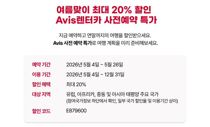 여름맞이 최대 20% 할인 에이비스 렌터카 사전예약 특가 안내입니다. 예약 기간은 2026년 5월 4일부터 5월 26일까지이며, 이용 기간은 2026년 5월 4일부터 12월 31일까지입니다. 대상 지역은 유럽, 아프리카, 중동 및 아시아 태평양 주요 국가이며, 할인 코드는 E879600입니다.