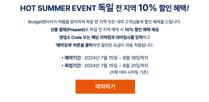 Budget렌터카가 여름을 맞이하여 독일 전 지역 모든 대여 고객님들께 할인 혜택을
드립니다.
선불 결제(Prepaid)로 독일 전 지역 예약 시 10% 할인 혜택 제공
영업소 Code 또는 해당 지역명과 대여일시를 입력하고 '예약검색' 버튼을 클릭하면 할인
된 요금이 자동 적용됩니다.
